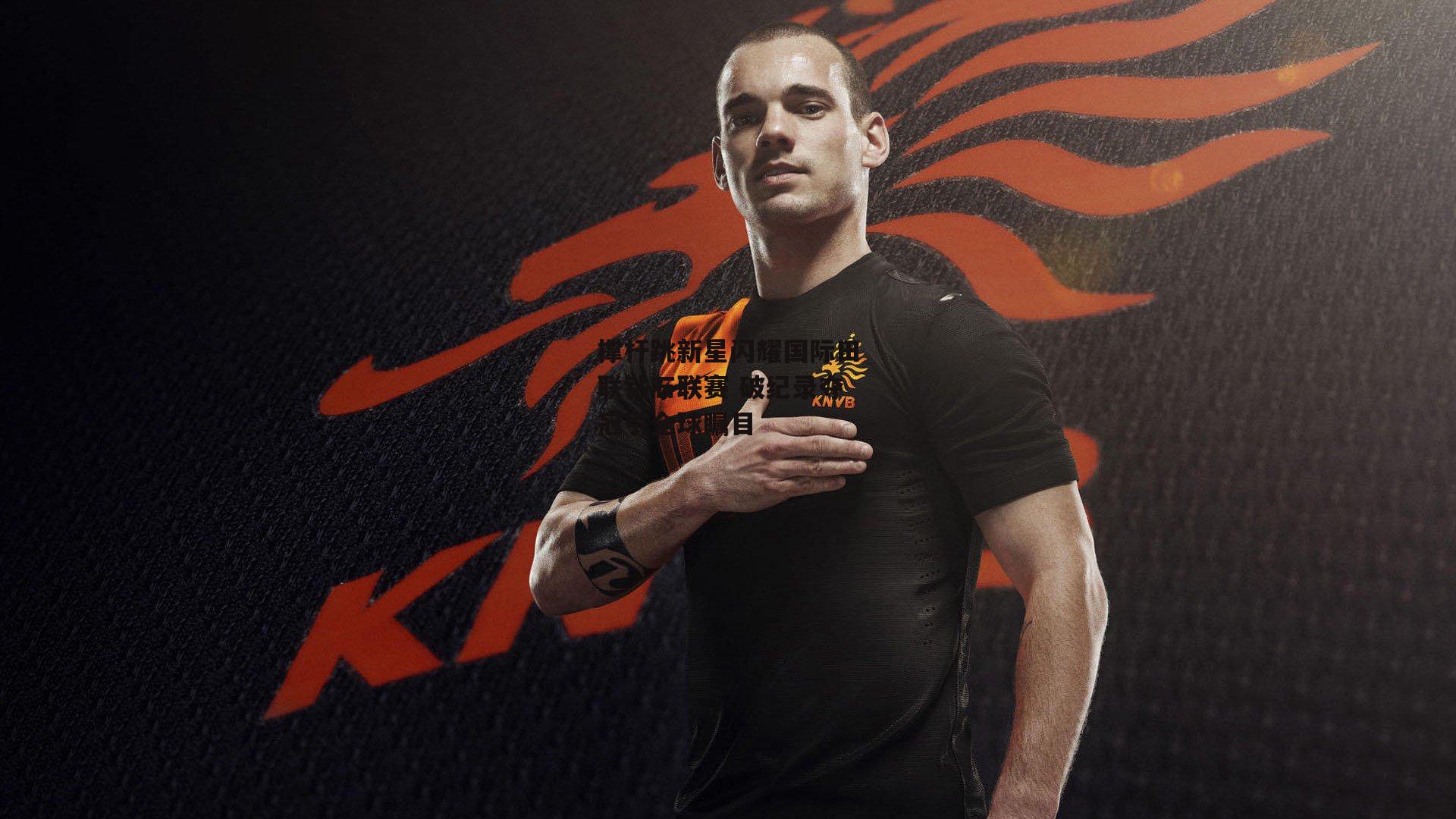 撑杆跳新星闪耀国际田联钻石联赛 破纪录夺冠引全球瞩目